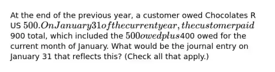 At the end of the previous year, a customer owed Chocolates R US 500. On January 31 of the current year, the customer paid900 total, which included the 500 owed plus400 owed for the current month of January. What would be the journal entry on January 31 that reflects this? (Check all that apply.)