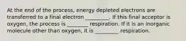 At the end of the process, energy depleted electrons are transferred to a final electron _________. If this final acceptor is oxygen, the process is ________ respiration. If it is an inorganic molecule other than oxygen, it is _________ respiration.