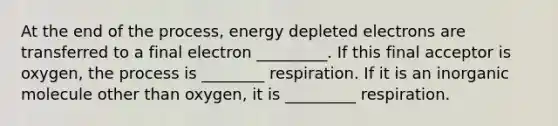 At the end of the process, energy depleted electrons are transferred to a final electron _________. If this final acceptor is oxygen, the process is ________ respiration. If it is an inorganic molecule other than oxygen, it is _________ respiration.