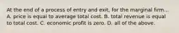 At the end of a process of entry and exit, for the marginal firm... A. price is equal to average total cost. B. total revenue is equal to total cost. C. economic profit is zero. D. all of the above.