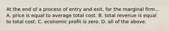 At the end of a process of entry and exit, for the marginal firm... A. price is equal to average total cost. B. total revenue is equal to total cost. C. economic profit is zero. D. all of the above.