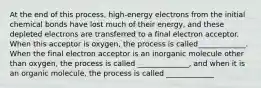 At the end of this process, high-energy electrons from the initial chemical bonds have lost much of their energy, and these depleted electrons are transferred to a final electron acceptor. When this acceptor is oxygen, the process is called_____________. When the final electron acceptor is an inorganic molecule other than oxygen, the process is called ______________, and when it is an organic molecule, the process is called _____________