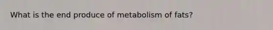 What is the end produce of metabolism of fats?