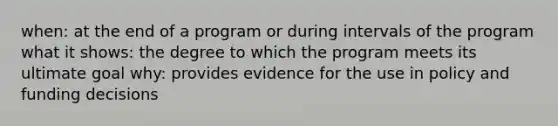 when: at the end of a program or during intervals of the program what it shows: the degree to which the program meets its ultimate goal why: provides evidence for the use in policy and funding decisions