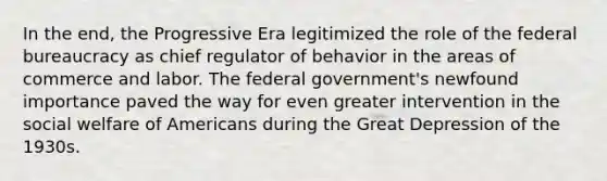 In the end, the Progressive Era legitimized the role of the federal bureaucracy as chief regulator of behavior in the areas of commerce and labor. The federal government's newfound importance paved the way for even greater intervention in the social welfare of Americans during the Great Depression of the 1930s.