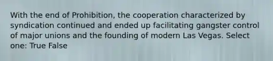 With the end of Prohibition, the cooperation characterized by syndication continued and ended up facilitating gangster control of major unions and the founding of modern Las Vegas. Select one: True False