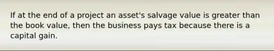 If at the end of a project an asset's salvage value is <a href='https://www.questionai.com/knowledge/ktgHnBD4o3-greater-than' class='anchor-knowledge'>greater than</a> the book value, then the business pays tax because there is a capital gain.