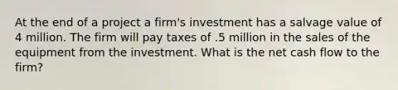 At the end of a project a firm's investment has a salvage value of 4 million. The firm will pay taxes of .5 million in the sales of the equipment from the investment. What is the net cash flow to the firm?