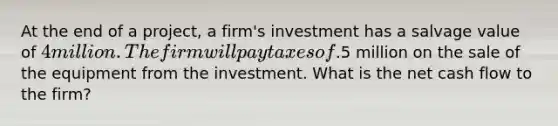 At the end of a project, a firm's investment has a salvage value of 4 million. The firm will pay taxes of.5 million on the sale of the equipment from the investment. What is the net cash flow to the firm?