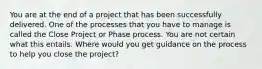 You are at the end of a project that has been successfully delivered. One of the processes that you have to manage is called the Close Project or Phase process. You are not certain what this entails. Where would you get guidance on the process to help you close the project?