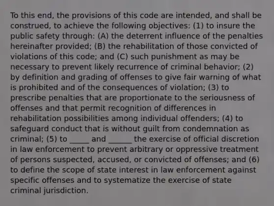 To this end, the provisions of this code are intended, and shall be construed, to achieve the following objectives: (1) to insure the public safety through: (A) the deterrent influence of the penalties hereinafter provided; (B) the rehabilitation of those convicted of violations of this code; and (C) such punishment as may be necessary to prevent likely recurrence of criminal behavior; (2) by definition and grading of offenses to give fair warning of what is prohibited and of the consequences of violation; (3) to prescribe penalties that are proportionate to the seriousness of offenses and that permit recognition of differences in rehabilitation possibilities among individual offenders; (4) to safeguard conduct that is without guilt from condemnation as criminal; (5) to _____ and ______ the exercise of official discretion in law enforcement to prevent arbitrary or oppressive treatment of persons suspected, accused, or convicted of offenses; and (6) to define the scope of state interest in law enforcement against specific offenses and to systematize the exercise of state criminal jurisdiction.