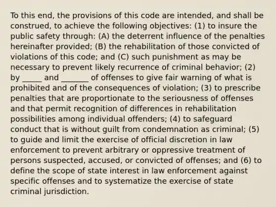 To this end, the provisions of this code are intended, and shall be construed, to achieve the following objectives: (1) to insure the public safety through: (A) the deterrent influence of the penalties hereinafter provided; (B) the rehabilitation of those convicted of violations of this code; and (C) such punishment as may be necessary to prevent likely recurrence of criminal behavior; (2) by _____ and _______ of offenses to give fair warning of what is prohibited and of the consequences of violation; (3) to prescribe penalties that are proportionate to the seriousness of offenses and that permit recognition of differences in rehabilitation possibilities among individual offenders; (4) to safeguard conduct that is without guilt from condemnation as criminal; (5) to guide and limit the exercise of official discretion in law enforcement to prevent arbitrary or oppressive treatment of persons suspected, accused, or convicted of offenses; and (6) to define the scope of state interest in law enforcement against specific offenses and to systematize the exercise of state criminal jurisdiction.