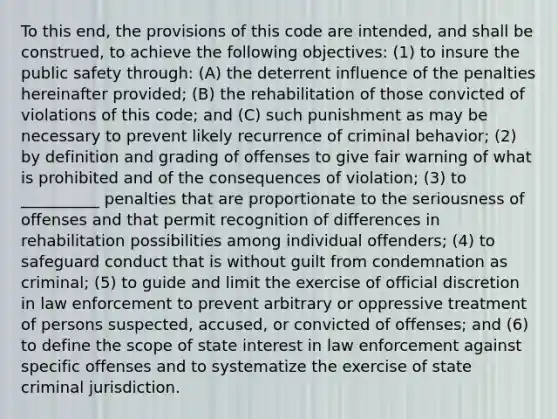 To this end, the provisions of this code are intended, and shall be construed, to achieve the following objectives: (1) to insure the public safety through: (A) the deterrent influence of the penalties hereinafter provided; (B) the rehabilitation of those convicted of violations of this code; and (C) such punishment as may be necessary to prevent likely recurrence of criminal behavior; (2) by definition and grading of offenses to give fair warning of what is prohibited and of the consequences of violation; (3) to __________ penalties that are proportionate to the seriousness of offenses and that permit recognition of differences in rehabilitation possibilities among individual offenders; (4) to safeguard conduct that is without guilt from condemnation as criminal; (5) to guide and limit the exercise of official discretion in law enforcement to prevent arbitrary or oppressive treatment of persons suspected, accused, or convicted of offenses; and (6) to define the scope of state interest in law enforcement against specific offenses and to systematize the exercise of state criminal jurisdiction.