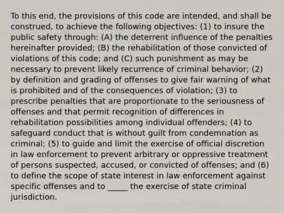 To this end, the provisions of this code are intended, and shall be construed, to achieve the following objectives: (1) to insure the public safety through: (A) the deterrent influence of the penalties hereinafter provided; (B) the rehabilitation of those convicted of violations of this code; and (C) such punishment as may be necessary to prevent likely recurrence of criminal behavior; (2) by definition and grading of offenses to give fair warning of what is prohibited and of the consequences of violation; (3) to prescribe penalties that are proportionate to the seriousness of offenses and that permit recognition of differences in rehabilitation possibilities among individual offenders; (4) to safeguard conduct that is without guilt from condemnation as criminal; (5) to guide and limit the exercise of official discretion in law enforcement to prevent arbitrary or oppressive treatment of persons suspected, accused, or convicted of offenses; and (6) to define the scope of state interest in law enforcement against specific offenses and to _____ the exercise of state criminal jurisdiction.