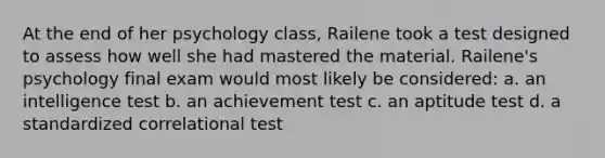 At the end of her psychology class, Railene took a test designed to assess how well she had mastered the material. Railene's psychology final exam would most likely be considered: a. an intelligence test b. an achievement test c. an aptitude test d. a standardized correlational test