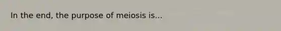 In the end, the purpose of meiosis is...