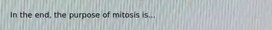 In the end, the purpose of mitosis is...