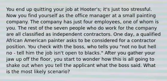 You end up quitting your job at Hooter's; it's just too stressful. Now you find yourself as the office manager at a small painting company. The company has just four employees, one of whom is you. The rest of the seven people who do work for the company are all classified as independent contractors. One day, a qualified African American painter asks to be considered for a contractor position. You check with the boss, who tells you "not no but hell no - tell him the job isn't open to blacks." After you gather your jaw up off the floor, you start to wonder how this is all going to shake out when you tell the applicant what the boss said. What is the most likely scenario?