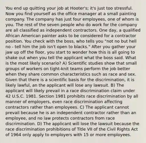 You end up quitting your job at Hooter's; it's just too stressful. Now you find yourself as the office manager at a small painting company. The company has just four employees, one of whom is you. The rest of the seven people who do work for the company are all classified as independent contractors. One day, a qualified African American painter asks to be considered for a contractor position. You check with the boss, who tells you "not no but hell no - tell him the job isn't open to blacks." After you gather your jaw up off the floor, you start to wonder how this is all going to shake out when you tell the applicant what the boss said. What is the most likely scenario? A) Scientific studies show that small groups of workers on tight-knit teams perform the job better when they share common characteristics such as race and sex. Given that there is a scientific basis for the discrimination, it is likely lawful, an the applicant will lose any lawsuit. B) The applicant will likely prevail in a race discrimination claim under 42 U.S.C. 1981. Section 1981 prohibits race discrimination by all manner of employers, even race discrimination affecting contractors rather than employees. C) The applicant cannot prevail because he is an independent contractor rather than an employee, and no law protects contractors from race discrimination. D) The applicant will lose the lawsuit because the race discrimination prohibitions of Title VII of the Civil Rights Act of 1964 only apply to employers with 15 or more employees.