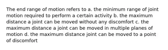 The end range of motion refers to a. the minimum range of joint motion required to perform a certain activity b. the maximum distance a joint can be moved without any discomfort c. the maximum distance a joint can be moved in multiple planes of motion d. the maximum distance joint can be moved to a point of discomfort