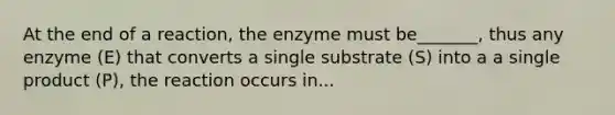 At the end of a reaction, the enzyme must be_______, thus any enzyme (E) that converts a single substrate (S) into a a single product (P), the reaction occurs in...