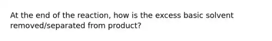 At the end of the reaction, how is the excess basic solvent removed/separated from product?