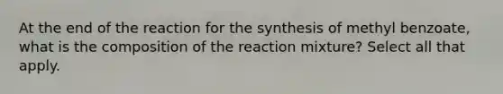 At the end of the reaction for the synthesis of methyl benzoate, what is the composition of the reaction mixture? Select all that apply.