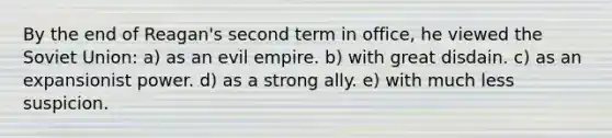 By the end of Reagan's second term in office, he viewed the Soviet Union: a) as an evil empire. b) with great disdain. c) as an expansionist power. d) as a strong ally. e) with much less suspicion.