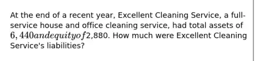 At the end of a recent​ year, Excellent Cleaning​ Service, a​ full-service house and office cleaning​ service, had total assets of 6,440 and equity of2,880. How much were Excellent Cleaning​ Service's liabilities?