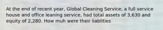 At the end of recent year, Global Cleaning Service, a full service house and office leaning service, had total assets of 3,630 and equity of 2,280. How muh were their liablities