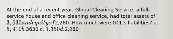 At the end of a recent year, Global Cleaning Service, a full-service house and office cleaning service, had total assets of 3,630 and equity of2,280. How much were GCL's liabilities? a. 5,910 b.3630 c. 1.350 d.2,280