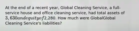 At the end of a recent​ year, Global Cleaning​ Service, a​ full-service house and office cleaning​ service, had total assets of 3,630 and equity of2,280. How much were GlobalGlobal Cleaning​ Service's liabilities?