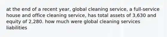 at the end of a recent year, global cleaning service, a full-service house and office cleaning service, has total assets of 3,630 and equity of 2,280. how much were global cleaning services liabilities