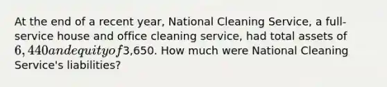 At the end of a recent​ year, National Cleaning​ Service, a​ full-service house and office cleaning​ service, had total assets of 6,440 and equity of3,650. How much were National Cleaning​ Service's liabilities?