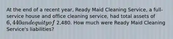 At the end of a recent​ year, Ready Maid Cleaning​ Service, a​ full-service house and office cleaning​ service, had total assets of 6,440 and equity of 2,480. How much were Ready Maid Cleaning​ Service's liabilities?