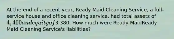 At the end of a recent​ year, Ready Maid Cleaning​ Service, a​ full-service house and office cleaning​ service, had total assets of 4,400 and equity of3,380. How much were Ready MaidReady Maid Cleaning​ Service's liabilities?