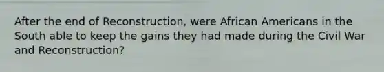 After the end of Reconstruction, were African Americans in the South able to keep the gains they had made during the Civil War and Reconstruction?