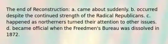 The end of Reconstruction: a. came about suddenly. b. occurred despite the continued strength of the Radical Republicans. c. happened as northerners turned their attention to other issues. d. became official when the Freedmen's Bureau was dissolved in 1872.