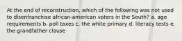 At the end of reconstruction, which of the following was not used to disenfranchise african-american voters in the South? a. age requirements b. poll taxes c. the white primary d. literacy tests e. the grandfather clause