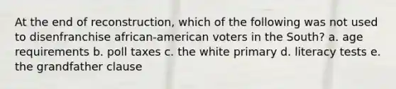 At the end of reconstruction, which of the following was not used to disenfranchise african-american voters in the South? a. age requirements b. poll taxes c. the white primary d. literacy tests e. the grandfather clause