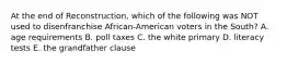 At the end of Reconstruction, which of the following was NOT used to disenfranchise African-American voters in the South? A. age requirements B. poll taxes C. the white primary D. literacy tests E. the grandfather clause