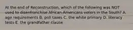 At the end of Reconstruction, which of the following was NOT used to disenfranchise African-Americans voters in the South? A. age requirements B. poll taxes C. the white primary D. literacy tests E. the grandfather clause