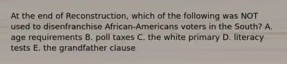 At the end of Reconstruction, which of the following was NOT used to disenfranchise African-Americans voters in the South? A. age requirements B. poll taxes C. the white primary D. literacy tests E. the grandfather clause