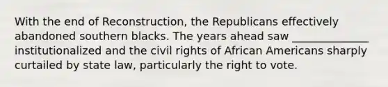 With the end of Reconstruction, the Republicans effectively abandoned southern blacks. The years ahead saw ______________ institutionalized and the civil rights of African Americans sharply curtailed by state law, particularly the right to vote.