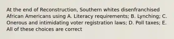 At the end of Reconstruction, Southern whites disenfranchised African Americans using A. Literacy requirements; B. Lynching; C. Onerous and intimidating voter registration laws; D. Poll taxes; E. All of these choices are correct