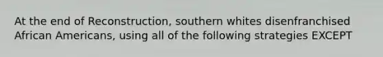 At the end of Reconstruction, southern whites disenfranchised African Americans, using all of the following strategies EXCEPT