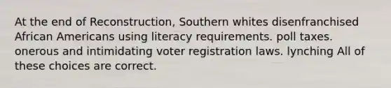 At the end of Reconstruction, Southern whites disenfranchised African Americans using literacy requirements. poll taxes. onerous and intimidating voter registration laws. lynching All of these choices are correct.