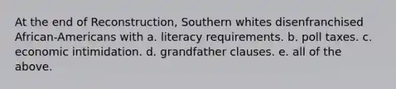 At the end of Reconstruction, Southern whites disenfranchised African-Americans with a. literacy requirements. b. poll taxes. c. economic intimidation. d. grandfather clauses. e. all of the above.