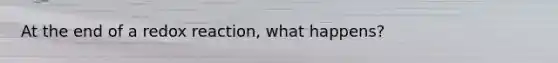 At the end of a redox reaction, what happens?