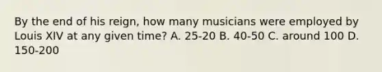 By the end of his reign, how many musicians were employed by Louis XIV at any given time? A. 25-20 B. 40-50 C. around 100 D. 150-200